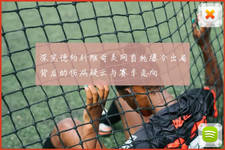 深究德约科维奇美网首轮爆冷出局背后的伤病疑云与赛季走向