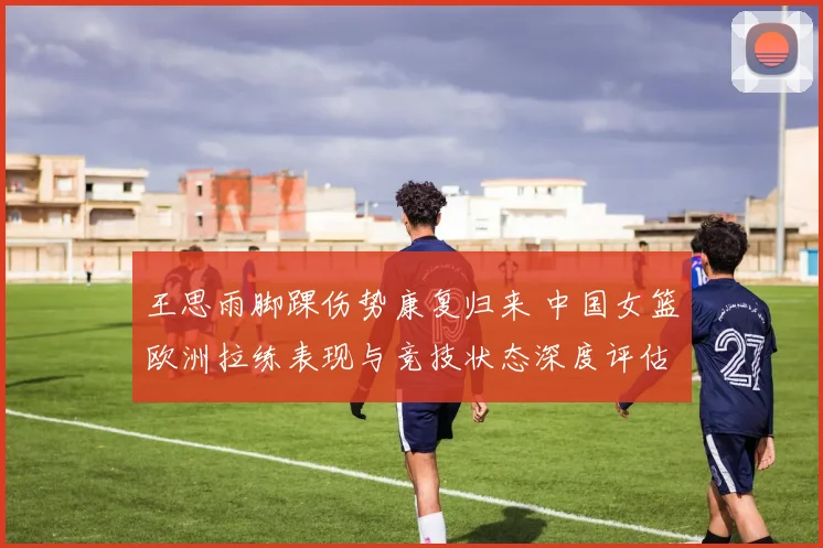 王思雨脚踝伤势康复归来 中国女篮欧洲拉练表现与竞技状态深度评估