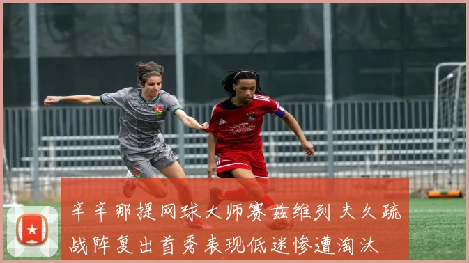 辛辛那提网球大师赛兹维列夫久疏战阵复出首秀表现低迷惨遭淘汰
