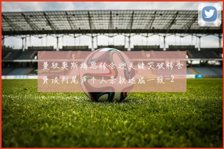 曼联奥斯梅恩转会迎关键突破转会费谈判尾声个人条款达成一致