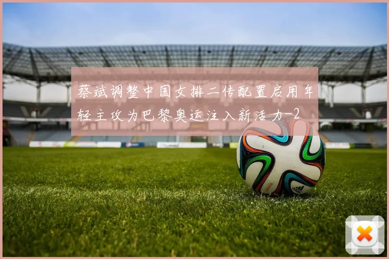 蔡斌调整中国女排二传配置启用年轻主攻为巴黎奥运注入新活力