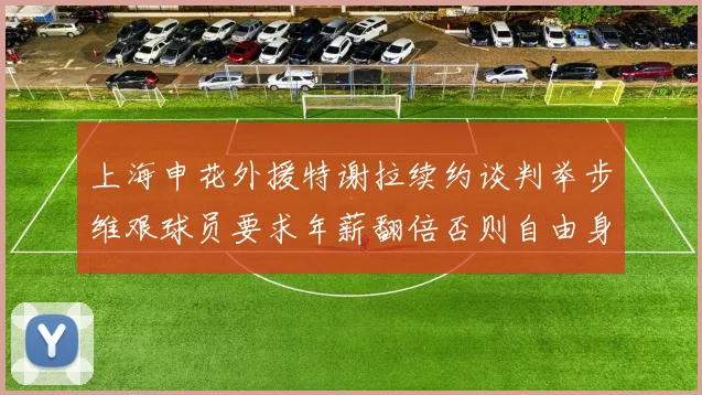 上海申花外援特谢拉续约谈判举步维艰球员要求年薪翻倍否则自由身走人