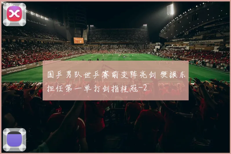 国乒男队世乒赛前变阵亮剑 樊振东担任第一单打剑指桂冠