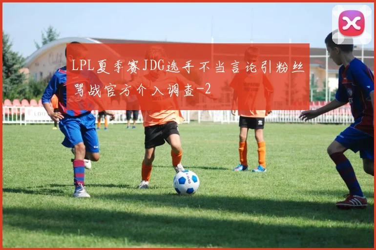 LPL夏季赛JDG选手不当言论引粉丝骂战官方介入调查