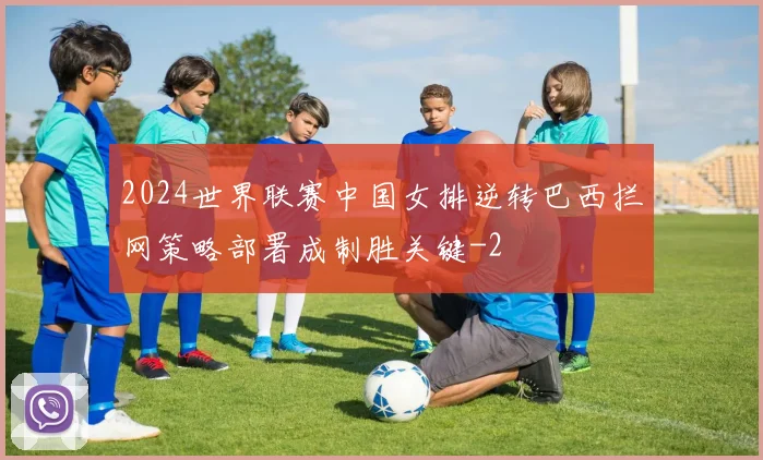 2024世界联赛中国女排逆转巴西拦网策略部署成制胜关键