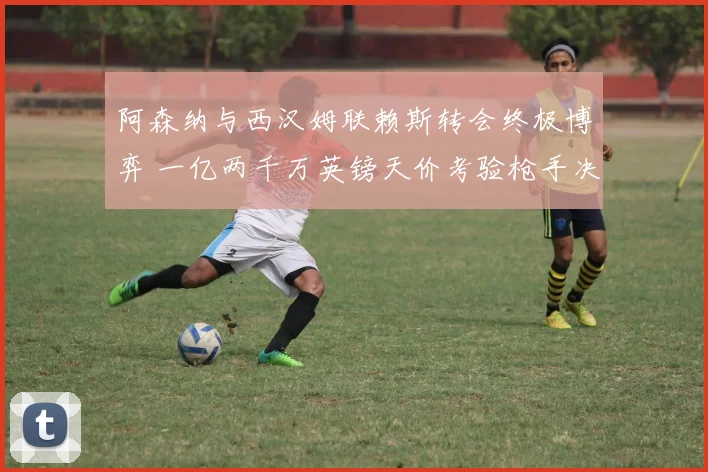 阿森纳与西汉姆联赖斯转会终极博弈 一亿两千万英镑天价考验枪手决心