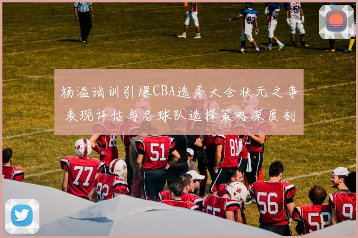 杨溢试训引爆CBA选秀大会状元之争 表现评估与各球队选择策略深度剖析