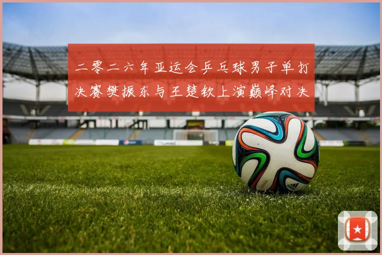 二零二六年亚运会乒乓球男子单打决赛樊振东与王楚钦上演巅峰对决