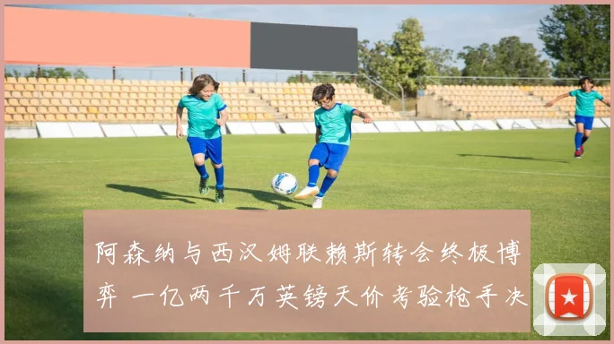 阿森纳与西汉姆联赖斯转会终极博弈 一亿两千万英镑天价考验枪手决心
