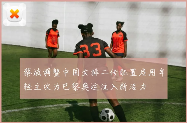 蔡斌调整中国女排二传配置启用年轻主攻为巴黎奥运注入新活力