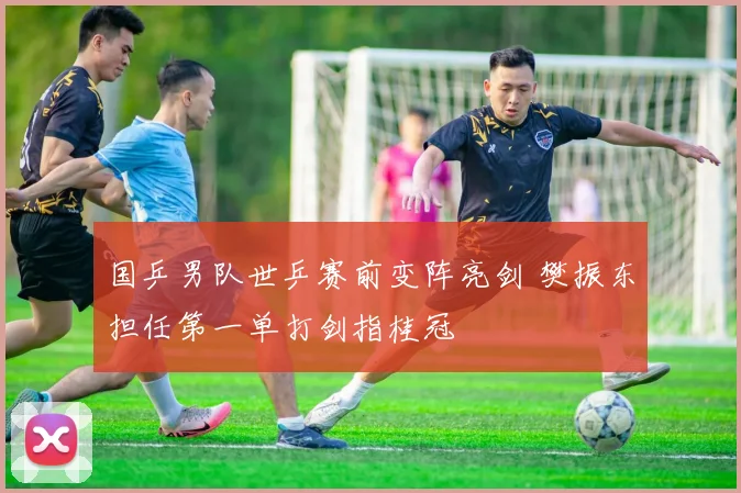 国乒男队世乒赛前变阵亮剑 樊振东担任第一单打剑指桂冠