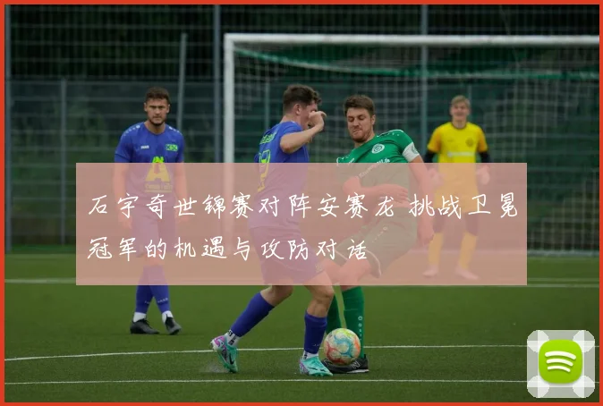 石宇奇世锦赛对阵安赛龙 挑战卫冕冠军的机遇与攻防对话