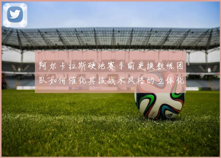 阿尔卡拉斯硬地赛季前更换教练团队如何催化其技战术风格的立体化演进