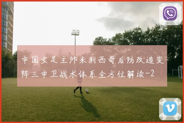 中国女足主帅米利西奇后防改造变阵三中卫战术体系全方位解读