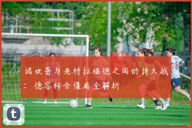 诺坎普与老特拉福德之间的持久战：德容转会僵局全解析