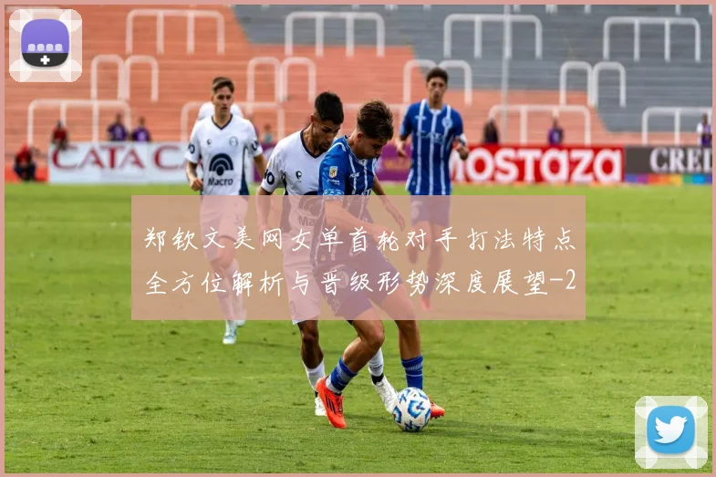 郑钦文美网女单首轮对手打法特点全方位解析与晋级形势深度展望