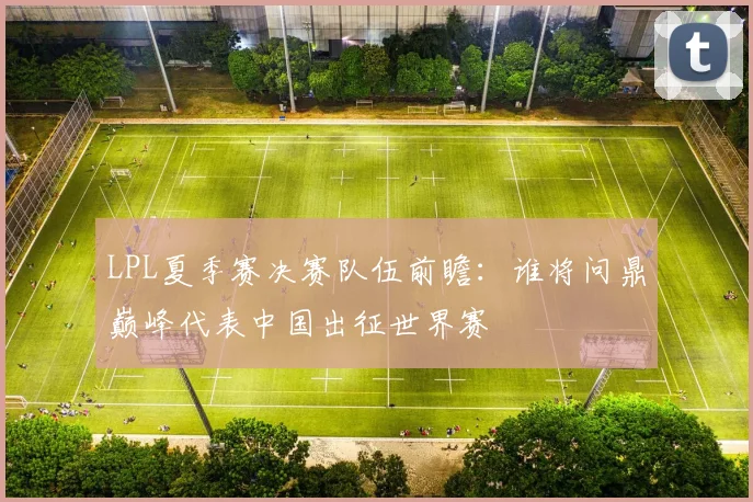 LPL夏季赛决赛队伍前瞻：谁将问鼎巅峰代表中国出征世界赛