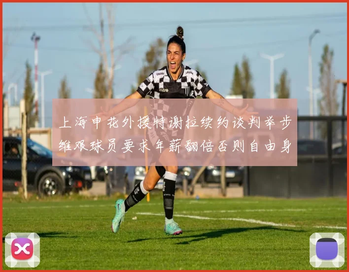 上海申花外援特谢拉续约谈判举步维艰球员要求年薪翻倍否则自由身走人