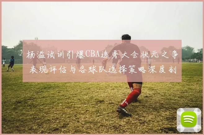 杨溢试训引爆CBA选秀大会状元之争 表现评估与各球队选择策略深度剖析