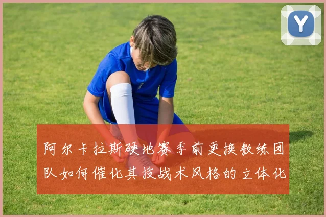 阿尔卡拉斯硬地赛季前更换教练团队如何催化其技战术风格的立体化演进