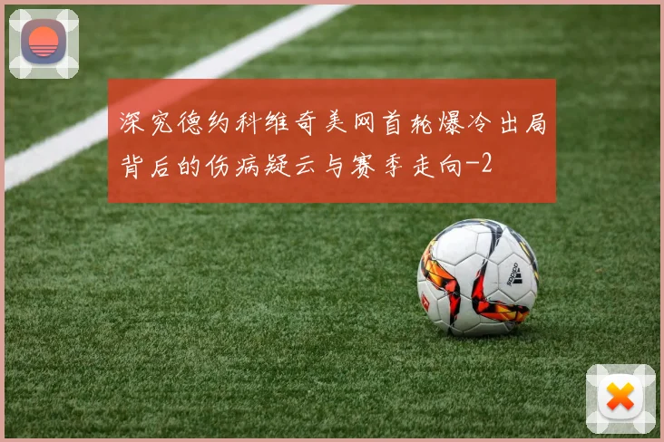 深究德约科维奇美网首轮爆冷出局背后的伤病疑云与赛季走向