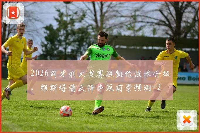2026匈牙利大奖赛迈凯伦技术升级，维斯塔潘反弹夺冠前景预测
